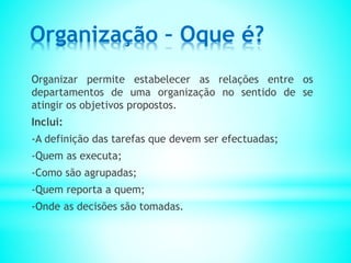 Organização – Oque é?
Organizar permite estabelecer as relações entre os
departamentos de uma organização no sentido de se
atingir os objetivos propostos.
Inclui:
-A definição das tarefas que devem ser efectuadas;
-Quem as executa;
-Como são agrupadas;
-Quem reporta a quem;
-Onde as decisões são tomadas.
 