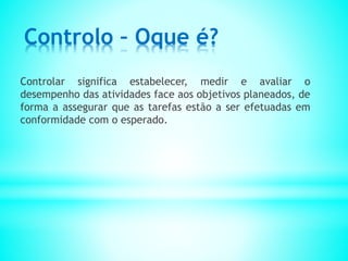 Controlo – Oque é?
Controlar significa estabelecer, medir e avaliar o
desempenho das atividades face aos objetivos planeados, de
forma a assegurar que as tarefas estão a ser efetuadas em
conformidade com o esperado.
 