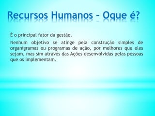 Recursos Humanos – Oque é?
É o principal fator da gestão.
Nenhum objetivo se atinge pela construção simples de
organigramas ou programas de ação, por melhores que eles
sejam, mas sim através das Ações desenvolvidas pelas pessoas
que os implementam.
 