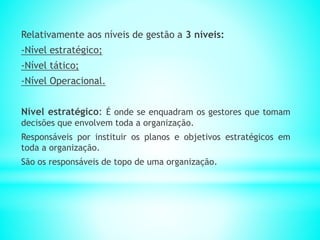 Relativamente aos níveis de gestão a 3 níveis:
-Nível estratégico;
-Nível tático;
-Nível Operacional.
Nível estratégico: É onde se enquadram os gestores que tomam
decisões que envolvem toda a organização.
Responsáveis por instituir os planos e objetivos estratégicos em
toda a organização.
São os responsáveis de topo de uma organização.
 