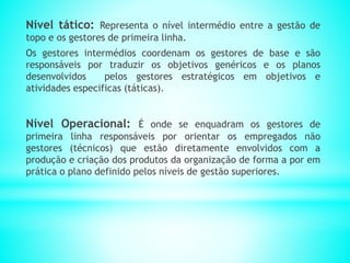 Nível tático: Representa o nível intermédio entre a gestão de
topo e os gestores de primeira linha.
Os gestores intermédios coordenam os gestores de base e são
responsáveis por traduzir os objetivos genéricos e os planos
desenvolvidos pelos gestores estratégicos em objetivos e
atividades especificas (táticas).
Nível Operacional: É onde se enquadram os gestores de
primeira linha responsáveis por orientar os empregados não
gestores (técnicos) que estão diretamente envolvidos com a
produção e criação dos produtos da organização de forma a por em
prática o plano definido pelos níveis de gestão superiores.
 