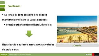Gestão do litoral e do espaço marítimo
• Ao longo da zona costeira e no espaço
marítimo identificam-se vários desafios:
• Pressão urbana sobre o litoral, devido a:
Litoralização e turismo associado a atividades
de praia e mar.
Problemas
Cascais
 
