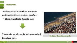 Gestão do litoral e do espaço marítimo
• Ao longo da zona costeira e no espaço
marítimo identificam-se vários desafios:
• Obras de proteção da costa, que:
Criam maior erosão a sul e maior acumulação
de areias a norte.
Problemas
Costa da Caparica, Almada
 