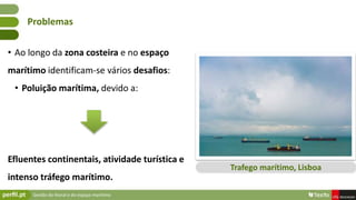 Gestão do litoral e do espaço marítimo
• Ao longo da zona costeira e no espaço
marítimo identificam-se vários desafios:
• Poluição marítima, devido a:
Efluentes continentais, atividade turística e
intenso tráfego marítimo.
Problemas
Trafego marítimo, Lisboa
 