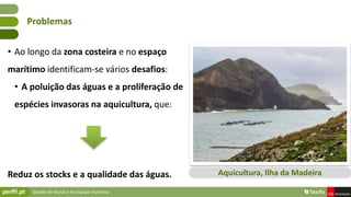 Gestão do litoral e do espaço marítimo
• Ao longo da zona costeira e no espaço
marítimo identificam-se vários desafios:
• A poluição das águas e a proliferação de
espécies invasoras na aquicultura, que:
Reduz os stocks e a qualidade das águas.
Problemas
Aquicultura, Ilha da Madeira
 