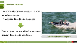 Gestão do litoral e do espaço marítimo
• Possíveis soluções para espaços e recursos
naturais passam por:
• Vigilância da costa e do mar, para:
Evitar o tráfego e a pesca ilegal, e prevenir a
lavagem de porões de petroleiros.
Possíveis soluções
Polícia Marítima Portuguesa
 