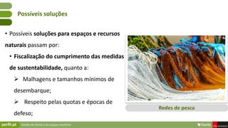 Gestão do litoral e do espaço marítimo
• Possíveis soluções para espaços e recursos
naturais passam por:
• Fiscalização do cumprimento das medidas
de sustentabilidade, quanto a:
 Malhagens e tamanhos mínimos de
desembarque;
 Respeito pelas quotas e épocas de
defeso;
Possíveis soluções
Redes de pesca
 
