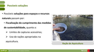 Gestão do litoral e do espaço marítimo
• Possíveis soluções para espaços e recursos
naturais passam por:
• Fiscalização do cumprimento das medidas
de sustentabilidade, quanto a:
 Limites de capturas acessórias;
 Uso de rações apropriadas na
aquicultura.
Possíveis soluções
Ração de Aquicultura
 
