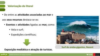 Gestão do litoral e do espaço marítimo
• De entre as atividades associadas ao mar e
aos seus recursos destaca-se os:
• Eventos e atividades ligadas ao mar, como:
• Vela e surf;
• Expedições científicas;
Exposição mediática e atração de turistas.
Valorização do litoral
Surf de ondas gigantes, Nazaré
 