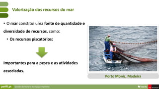 Gestão do litoral e do espaço marítimo
• O mar constitui uma fonte de quantidade e
diversidade de recursos, como:
• Os recursos piscatórios:
Importantes para a pesca e as atividades
associadas.
Valorização dos recursos do mar
Porto Moniz, Madeira
 