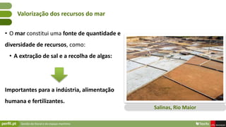 Gestão do litoral e do espaço marítimo
• O mar constitui uma fonte de quantidade e
diversidade de recursos, como:
• A extração de sal e a recolha de algas:
Importantes para a indústria, alimentação
humana e fertilizantes.
Valorização dos recursos do mar
Salinas, Rio Maior
 