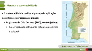 Gestão do litoral e do espaço marítimo
• A sustentabilidade do litoral passa pela aplicação
dos diferentes programas e planos:
• Programas da Orla Costeira (POC), com objetivos:
 Preservação do património natural, paisagístico
e cultural;
Garantir a sustentabilidade
Programas da Orla Costeira
 