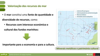 Gestão do litoral e do espaço marítimo
• O mar constitui uma fonte de quantidade e
diversidade de recursos, como:
• Recursos com interesse económico e
cultural dos fundos marinhos:
Importante para a economia e para a cultura.
Valorização dos recursos do mar
Minerais metálicos e património cultural
 