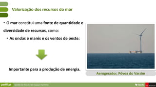 Gestão do litoral e do espaço marítimo
• O mar constitui uma fonte de quantidade e
diversidade de recursos, como:
• As ondas e marés e os ventos de oeste:
Importante para a produção de energia.
Valorização dos recursos do mar
Aerogerador, Póvoa do Varzim
 