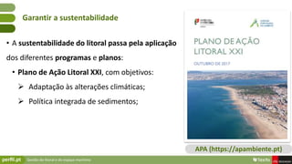 Gestão do litoral e do espaço marítimo
• A sustentabilidade do litoral passa pela aplicação
dos diferentes programas e planos:
• Plano de Ação Litoral XXI, com objetivos:
 Adaptação às alterações climáticas;
 Política integrada de sedimentos;
Garantir a sustentabilidade
APA (https://apambiente.pt)
 