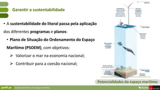Gestão do litoral e do espaço marítimo
• A sustentabilidade do litoral passa pela aplicação
dos diferentes programas e planos:
• Plano de Situação do Ordenamento do Espaço
Marítimo (PSOEM), com objetivos:
 Valorizar o mar na economia nacional;
 Contribuir para a coesão nacional;
Garantir a sustentabilidade
Potencialidades do espaço marítimo
 