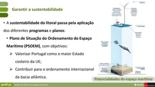 Gestão do litoral e do espaço marítimo
• A sustentabilidade do litoral passa pela aplicação
dos diferentes programas e planos:
• Plano de Situação do Ordenamento do Espaço
Marítimo (PSOEM), com objetivos:
 Valorizar Portugal como o maior Estado
costeiro da UE;
 Contribuir para o ordenamento internacional
da bacia atlântica.
Garantir a sustentabilidade
Potencialidades do espaço marítimo
 