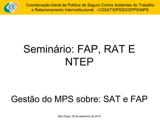 Coordenação-Geral de Política de Seguro Contra Acidentes do Trabalho 
e Relacionamento Interinstitucional - CGSAT/DPSSO/SPPS/MPS 
Seminário: FAP, RAT E 
NTEP 
Gestão do MPS sobre: SAT e FAP 
São Paulo, 29 de setembro de 2014 
 