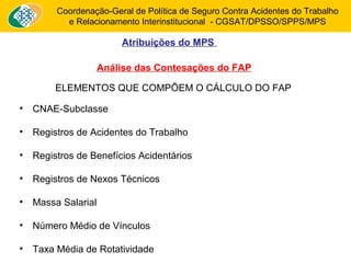 Coordenação-Geral de Política de Seguro Contra Acidentes do Trabalho 
e Relacionamento Interinstitucional - CGSAT/DPSSO/SPPS/MPS 
Atribuições do MPS 
Análise das Contesações do FAP 
ELEMENTOS QUE COMPÕEM O CÁLCULO DO FAP 
• CNAE-Subclasse 
• Registros de Acidentes do Trabalho 
• Registros de Benefícios Acidentários 
• Registros de Nexos Técnicos 
• Massa Salarial 
• Número Médio de Vínculos 
• Taxa Média de Rotatividade 
 