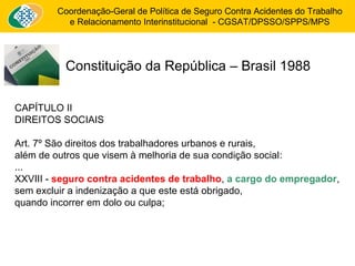 Coordenação-Geral de Política de Seguro Contra Acidentes do Trabalho 
e Relacionamento Interinstitucional - CGSAT/DPSSO/SPPS/MPS 
Constituição da República – Brasil 1988 
CAPÍTULO II 
DIREITOS SOCIAIS 
Art. 7º São direitos dos trabalhadores urbanos e rurais, 
além de outros que visem à melhoria de sua condição social: 
... 
XXVIII - seguro contra acidentes de trabalho, a cargo do empregador, 
sem excluir a indenização a que este está obrigado, 
quando incorrer em dolo ou culpa; 
 