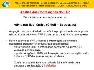 Coordenação-Geral de Política de Seguro Contra Acidentes do Trabalho 
e Relacionamento Interinstitucional - CGSAT/DPSSO/SPPS/MPS 
Análise das Contesações do FAP 
Principais contestações acerca: 
Atividade Econômica (CNAE – Subclasse) 
• Alegação de que a atividade econômica preponderante da empresa 
utilizada para cálculo do FAP é divergente da atividade da empresa. 
• Para o cálculo do FAP utiliza-se a informação da atividade 
econômica preponderante declarada pela empresa: 
• até a vigência 2014, a informação constante na última GFIP 
válida do período-base. 
• a partir da vigência 2015, a informação que mais se replica entre 
todas as GFIP declaradas no período-base. 
• Confirmada que a atividade utilizada foi a informada pela 
empresa a contestação é indeferida. 
 