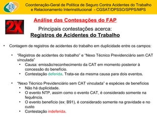 Coordenação-Geral de Política de Seguro Contra Acidentes do Trabalho 
e Relacionamento Interinstitucional - CGSAT/DPSSO/SPPS/MPS 
Análise das Contesações do FAP 
Principais contestações acerca: 
Registros de Acidentes do Trabalho 
• Contagem de registros de acidentes do trabalho em duplicidade entre os campos: 
• “Registros de acidentes do trabalho” e “Nexo Técnico Previdenciário sem CAT 
vinculada” 
• Causa: emissão/reconhecimento da CAT em momento posterior à 
concessão do benefício. 
• Contestação deferida. Trata-se da mesma causa para dois eventos. 
• “Nexo Técnico Previdenciário sem CAT vinculada” e espécies de benefícios 
• Não há duplicidade. 
• O evento NTP, assim como o evento CAT, é considerado somente na 
fequência. 
• O evento benefício (ex: B91), é considerado somente na gravidade e no 
custo 
• Contestação indeferida. 
 