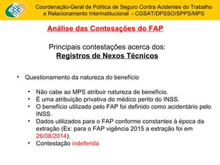 Coordenação-Geral de Política de Seguro Contra Acidentes do Trabalho 
e Relacionamento Interinstitucional - CGSAT/DPSSO/SPPS/MPS 
Análise das Contesações do FAP 
Principais contestações acerca dos: 
Registros de Nexos Técnicos 
• Questionamento da natureza do benefício 
• Não cabe ao MPS atribuir natureza de benefício. 
• É uma atribuição privativa do médico perito do INSS. 
• O benefício utilizado pelo FAP foi definido como acidentário pelo 
INSS. 
• Dados utilizados para o FAP conforme constantes à época da 
extração (Ex: para o FAP vigência 2015 a extração foi em 
26/08/2014). 
• Contestação indeferida 
 