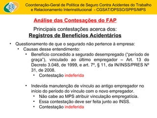 Coordenação-Geral de Política de Seguro Contra Acidentes do Trabalho 
e Relacionamento Interinstitucional - CGSAT/DPSSO/SPPS/MPS 
Análise das Contesações do FAP 
Principais contestações acerca dos: 
Registros de Benefícios Acidentários 
• Questionamento de que o segurado não pertence à empresa: 
• Causas desse entendimento: 
• Benefício concedido a segurado desempregado (“período de 
graça”), vinculado ao último empregador – Art. 13 do 
Decreto 3.048, de 1999, e art. 7º, § 11, da IN/INSS/PRES Nº 
31, de 2008. 
• Contestação indeferida 
• Indevida manutenção de vínculo ao antigo empregador no 
início do período do vínculo com o novo empregador. 
• Não cabe ao MPS atribuir vinculação empregatícia. 
• Essa contestação deve ser feita junto ao INSS. 
• Contestação indeferida 
 