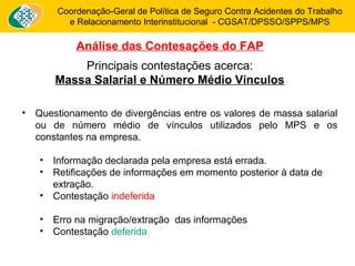 Coordenação-Geral de Política de Seguro Contra Acidentes do Trabalho 
e Relacionamento Interinstitucional - CGSAT/DPSSO/SPPS/MPS 
Análise das Contesações do FAP 
Principais contestações acerca: 
Massa Salarial e Número Médio Vínculos 
• Questionamento de divergências entre os valores de massa salarial 
ou de número médio de vínculos utilizados pelo MPS e os 
constantes na empresa. 
• Informação declarada pela empresa está errada. 
• Retificações de informações em momento posterior à data de 
extração. 
• Contestação indeferida 
• Erro na migração/extração das informações 
• Contestação deferida 
 