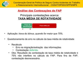 Coordenação-Geral de Política de Seguro Contra Acidentes do Trabalho 
e Relacionamento Interinstitucional - CGSAT/DPSSO/SPPS/MPS 
Análise das Contesações do FAP 
Principais contestações acerca: 
TAXA MÉDIA DE ROTATIVIDADE 
• Aplicação: trava do bônus, quando for maior que 75%. 
• Questionamento de erro no cálculo da taxa média de rotatividade 
• Recálculo 
• Erro na migração/extração das informações 
• Contestação deferida. 
• Obs: Resultado da contestação de taxa média de rotatividade ≤ 
75% não interfere no cálculo do FAP. Para fins de FAP, 
contestação desnecessária. 
 