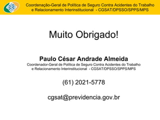 Coordenação-Geral de Política de Seguro Contra Acidentes do Trabalho 
e Relacionamento Interinstitucional - CGSAT/DPSSO/SPPS/MPS 
Muito Obrigado! 
Paulo César Andrade Almeida 
Coordenador-Geral de Política de Seguro Contra Acidentes do Trabalho 
e Relacionamento Interinstitucional - CGSAT/DPSSO/SPPS/MPS 
(61) 2021-5778 
cgsat@previdencia.gov.br 
