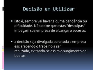 Decisão em Utilizar

 Isto é, sempre vai haver alguma pendência ou
  dificuldade. Não deixe que estas "desculpas"
  impeçam sua empresa de alcançar o sucesso.

 a decisão seja divulgada para toda a empresa
  esclarecendo o trabalho a ser
  realizado, evitando-se assim o surgimento de
  boatos.
 