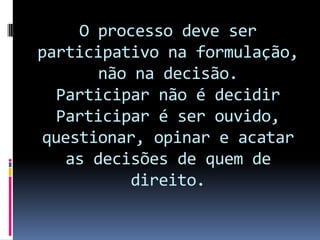 O processo deve ser
participativo na formulação,
      não na decisão.
  Participar não é decidir
  Participar é ser ouvido,
questionar, opinar e acatar
   as decisões de quem de
          direito.
 