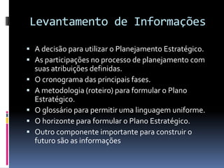Levantamento de Informações

 A decisão para utilizar o Planejamento Estratégico.
 As participações no processo de planejamento com
    suas atribuições definidas.
   O cronograma das principais fases.
   A metodologia (roteiro) para formular o Plano
    Estratégico.
   O glossário para permitir uma linguagem uniforme.
   O horizonte para formular o Plano Estratégico.
   Outro componente importante para construir o
    futuro são as informações
 