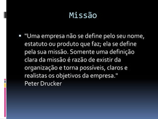 Missão

 "Uma empresa não se define pelo seu nome,
  estatuto ou produto que faz; ela se define
  pela sua missão. Somente uma definição
  clara da missão é razão de existir da
  organização e torna possíveis, claros e
  realistas os objetivos da empresa."
  Peter Drucker
 