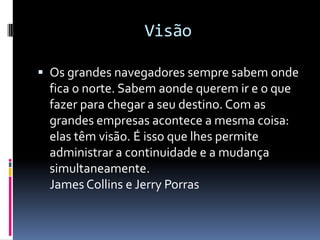 Visão

 Os grandes navegadores sempre sabem onde
 fica o norte. Sabem aonde querem ir e o que
 fazer para chegar a seu destino. Com as
 grandes empresas acontece a mesma coisa:
 elas têm visão. É isso que lhes permite
 administrar a continuidade e a mudança
 simultaneamente.
 James Collins e Jerry Porras
 