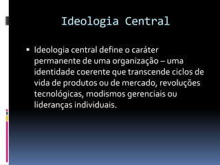 Ideologia Central

 Ideologia central define o caráter
  permanente de uma organização – uma
  identidade coerente que transcende ciclos de
  vida de produtos ou de mercado, revoluções
  tecnológicas, modismos gerenciais ou
  lideranças individuais.
 
