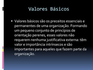 Valores Básicos

 Valores básicos são os preceitos essenciais e
  permanentes de uma organização. Formando
  um pequeno conjunto de princípios de
  orientação perenes, esses valores não
  requerem nenhuma justificativa externa: têm
  valor e importância intrínsecos e são
  importantes para aqueles que fazem parte da
  organização.
 