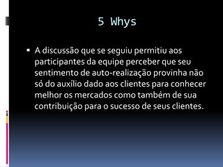 5 Whys

 A discussão que se seguiu permitiu aos
  participantes da equipe perceber que seu
  sentimento de auto-realização provinha não
  só do auxílio dado aos clientes para conhecer
  melhor os mercados como também de sua
  contribuição para o sucesso de seus clientes.
 