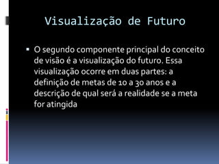 Visualização de Futuro

 O segundo componente principal do conceito
  de visão é a visualização do futuro. Essa
  visualização ocorre em duas partes: a
  definição de metas de 10 a 30 anos e a
  descrição de qual será a realidade se a meta
  for atingida
 