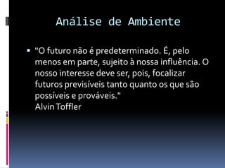 Análise de Ambiente

 "O futuro não é predeterminado. É, pelo
  menos em parte, sujeito à nossa influência. O
  nosso interesse deve ser, pois, focalizar
  futuros previsíveis tanto quanto os que são
  possíveis e prováveis."
  Alvin Toffler
 