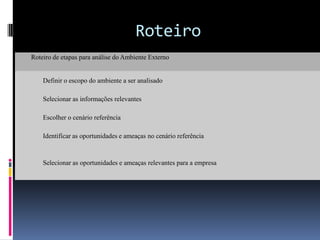 Roteiro
Roteiro de etapas para análise do Ambiente Externo


    Definir o escopo do ambiente a ser analisado

    Selecionar as informações relevantes

    Escolher o cenário referência

    Identificar as oportunidades e ameaças no cenário referência



    Selecionar as oportunidades e ameaças relevantes para a empresa
 