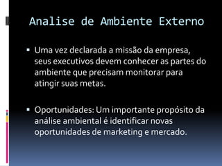 Analise de Ambiente Externo

 Uma vez declarada a missão da empresa,
  seus executivos devem conhecer as partes do
  ambiente que precisam monitorar para
  atingir suas metas.

 Oportunidades: Um importante propósito da
  análise ambiental é identificar novas
  oportunidades de marketing e mercado.
 