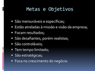 Metas e Objetivos

 São mensuráveis e específicas;
 Estão atreladas à missão e visão da empresa;
 Focam resultados;
 São desafiantes, porém realistas;
 São controláveis;
 Tem tempo limitado;
 São estratégicas;
 Foca no crescimento do negócio.
 