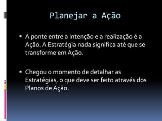 Planejar a Ação

 A ponte entre a intenção e a realização é a
  Ação. A Estratégia nada significa até que se
  transforme em Ação.

 Chegou o momento de detalhar as
  Estratégias, o que deve ser feito através dos
  Planos de Ação.
 