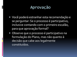 Aprovação

 Você poderá estranhar esta recomendação e
  se perguntar: Se o processo é participativo,
  inclusive contando com o primeiro escalão,
  para que aprovação formal?
 Observe que o processo é participativo na
  formulação do Plano, mas não quanto à
  decisão que cabe aos legalmente
  constituídos.
 