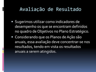 Avaliação de Resultado

 Sugerimos utilizar como indicadores de
  desempenho os que se encontram definidos
  no quadro de Objetivos no Plano Estratégico.
 Considerando que os Planos de Ação são
  anuais, essa avaliação deve concentrar-se nos
  resultados, tendo em vista os resultados
  anuais a serem atingidos.
 
