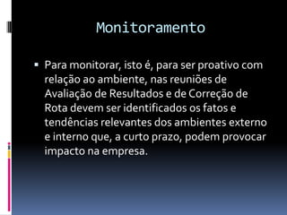 Monitoramento

 Para monitorar, isto é, para ser proativo com
  relação ao ambiente, nas reuniões de
  Avaliação de Resultados e de Correção de
  Rota devem ser identificados os fatos e
  tendências relevantes dos ambientes externo
  e interno que, a curto prazo, podem provocar
  impacto na empresa.
 