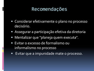 Recomendações

 Considerar efetivamente o plano no processo
    decisório.
   Assegurar a participação efetiva da diretoria
   Mentalizar que "planeja quem executa".
   Evitar o excesso de formalismo ou
    informalismo no processo
    Evitar que a impunidade mate o processo.
 