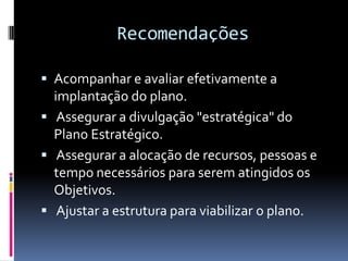 Recomendações

 Acompanhar e avaliar efetivamente a
  implantação do plano.
 Assegurar a divulgação "estratégica" do
  Plano Estratégico.
 Assegurar a alocação de recursos, pessoas e
  tempo necessários para serem atingidos os
  Objetivos.
 Ajustar a estrutura para viabilizar o plano.
 